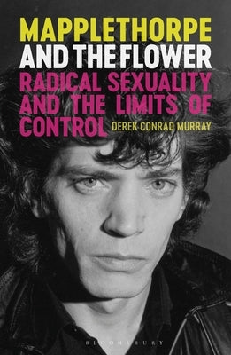 Mapplethorpe and the Flower: Radical Sexuality and the Limits of Control by Murray, Derek Conrad