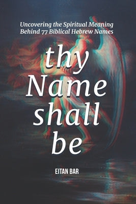 Thy Name Shall Be: Uncovering the Spiritual Meaning Behind 77 Biblical Hebrew Names by Bar, Eitan