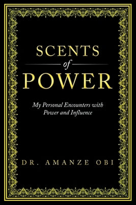 Scents of Power: My Personal Encounters with Power and Influence by Obi, Amanze