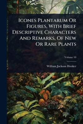 Icones Plantarum Or Figures, With Brief Descriptive Characters And Remarks, Of New Or Rare Plants by Hooker, William Jackson