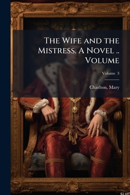 The Wife and the Mistress. A Novel .. Volume; Volume 3 by Charlton, Mary Fl 1794-1830