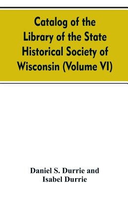 Catalog of the Library of the State historical society of Wisconsin (Volume VI) by Durrie, Daniel S.