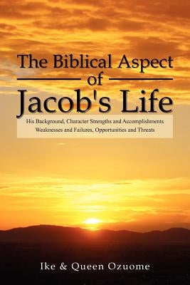 The Biblical Aspect of Jacob's Life: His Background, Character Strengths and Accomplishments, Weaknesses and Failures, Opportunities and Threats by Ike