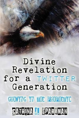Divine Revelation for a Twitter Generation: Growing in the Prophetic by Sparkman, Catrina J.