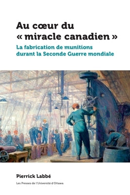 Au Coeur Du « Miracle Canadien »: La Fabrication de Munitions Durant La Seconde Guerre Mondiale by Labbé, Pierrick