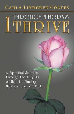 Through Thorns I Thrive: A Spiritual Journey Through the Depths of Hell to Finding Heaven Here on Earth by Coates, Carla Lindgren