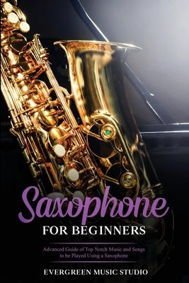 Saxophone for Beginners: Advanced Guide of Top Notch Music and Songs to be Played Using a Saxophone by Music Studio, Evergreen