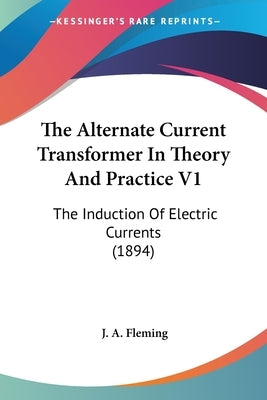 The Alternate Current Transformer In Theory And Practice V1: The Induction Of Electric Currents (1894) by Fleming, J. A.
