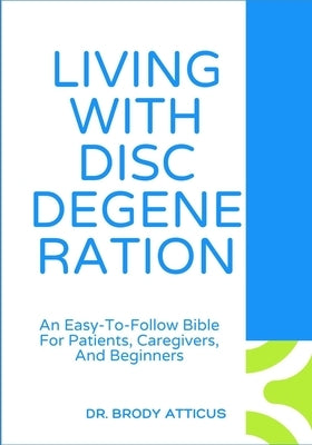 Living with Disc Degeneration: An Easy-To-Follow Bible For Patients, Caregivers, And Beginners by Atticus, Brody