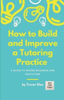 How to Build and Improve a Tutoring Practice: A Guide to Mixing Business and Education by Klee, Trevor
