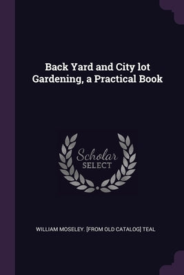 Back Yard and City lot Gardening, a Practical Book by Teal, William Moseley [From Old Catalog