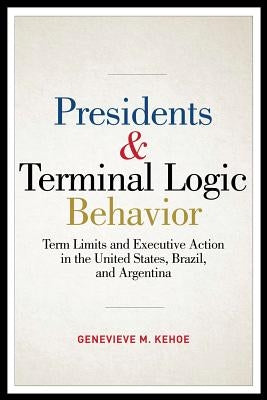 Presidents & Terminal Logic Behavior: Term Limits and Executive Action in the United States, Brazil, and Argentina by Kehoe, Genevieve M.