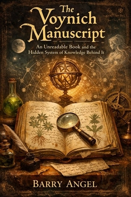 The Voynich Manuscript: An Unreadable Book and the Hidden System of Knowledge Behind It: A Historical Investigation into Medieval Codes, Visual Knowle by Angel, Barry