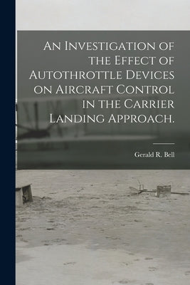 An Investigation of the Effect of Autothrottle Devices on Aircraft Control in the Carrier Landing Approach. by Bell, Gerald R.