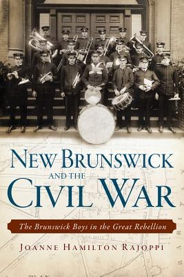 New Brunswick and the Civil War:: The Brunswick Boys in the Great Rebellion by Rajoppi, Joanne Hamilton