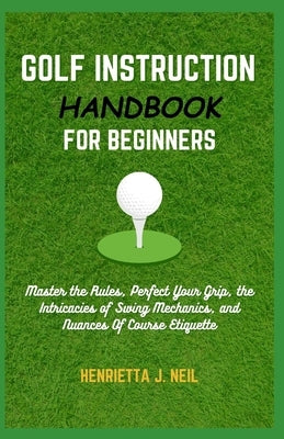 Golf Instruction Handbook for Beginners: Master the Rules, Perfect Your Grip, the Intricacies of Swing Mechanics, and Nuances Of Course Etiquette by J. Neil, Henrietta