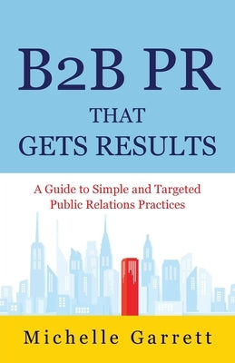 B2B PR That Gets Results: A Guide to Simple and Targeted Public Relations Practices. by Garrett, Michelle