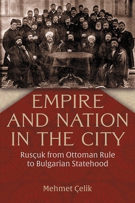 Empire and Nation in the City: Rusçuk from Ottoman Rule to Bulgarian Statehood by Çelik, Mehmet