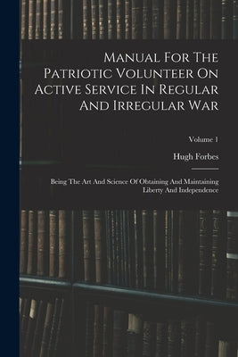 Manual For The Patriotic Volunteer On Active Service In Regular And Irregular War: Being The Art And Science Of Obtaining And Maintaining Liberty And by Forbes, Hugh
