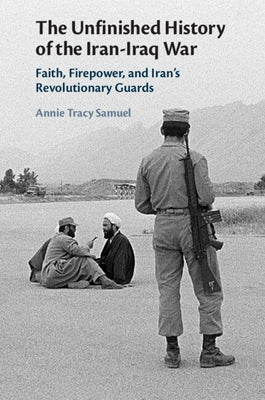 The Unfinished History of the Iran-Iraq War: Faith, Firepower, and Iran's Revolutionary Guards by Tracy Samuel, Annie