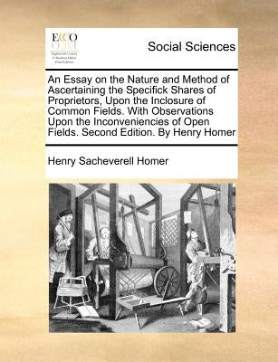 An Essay on the Nature and Method of Ascertaining the Specifick Shares of Proprietors, Upon the Inclosure of Common Fields. with Observations Upon the by Homer, Henry Sacheverell