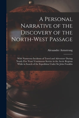 A Personal Narrative of the Discovery of the North-West Passage: With Numerous Incidents of Travel and Adventure During Nearly Five Years' Continuous by Armstrong, Alexander