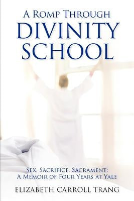 A Romp Through Divinity School: Sex, Sacrifice, Sacrament: A Memoir of Four Years at Yale by Trang, Elizabeth Carroll
