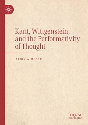 Kant, Wittgenstein, and the Performativity of Thought by Moser, Aloisia