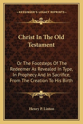 Christ In The Old Testament: Or The Footsteps Of The Redeemer As Revealed In Type, In Prophecy And In Sacrifice, From The Creation To His Birth by Linton, Henry P.