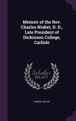 Memoir of the Rev. Charles Nisbet, D. D., Late President of Dickinson College, Carlisle by Miller, Samuel