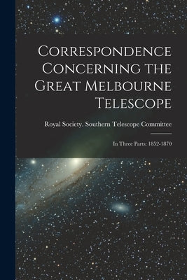 Correspondence Concerning the Great Melbourne Telescope: In Three Parts: 1852-1870 by Royal Society (Great Britain) Southern