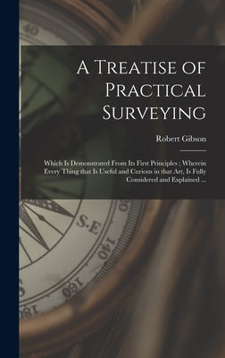 A Treatise of Practical Surveying: Which is Demonstrated From Its First Principles; Wherein Every Thing That is Useful and Curious in That Art, is Ful by Gibson, Robert