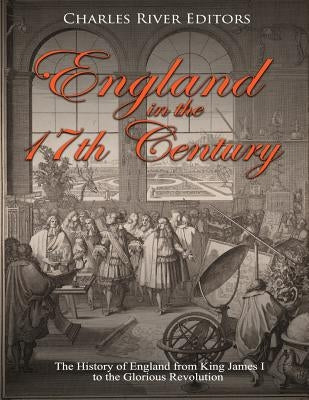 England in the 17th Century: The History of England from King James I to the Glorious Revolution by Charles River Editors