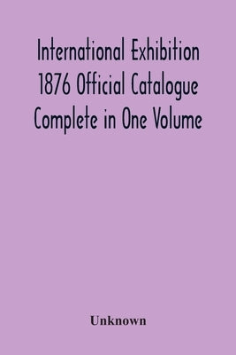 International Exhibition 1876 Official Catalogue Complete In One Volume by Unknown