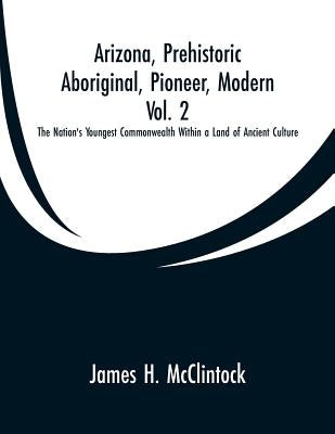 Arizona, Prehistoric, Aboriginal, Pioneer, Modern, Vol. 2: The Nation's Youngest Commonwealth Within a Land of Ancient Culture by McClintock, James H.