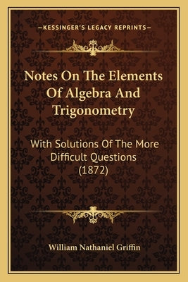 Notes On The Elements Of Algebra And Trigonometry: With Solutions Of The More Difficult Questions (1872) by Griffin, William Nathaniel
