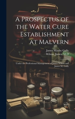 A Prospectus of the Water Cure Establishment at Malvern: Under the Professional Management of James Wilson and James M. Gully by Wilson, James M. D.