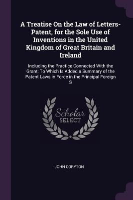 A Treatise On the Law of Letters-Patent, for the Sole Use of Inventions in the United Kingdom of Great Britain and Ireland: Including the Practice Con by Coryton, John