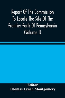 Report Of The Commission To Locate The Site Of The Frontier Forts Of Pennsylvania (Volume I) by Lynch Montgomery, Thomas