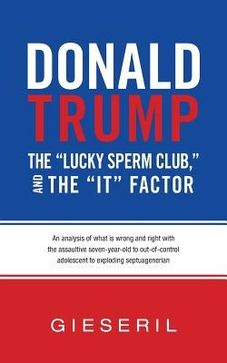 Donald Trump, the "Lucky Sperm Club," and the "It" Factor: : An Analysis of What Is Wrong and Right with the Assaultive Seven-Year-Old to Out-of-Contr by Gieseril