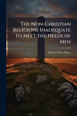 The Non-Christian Religions Inadequate to Meet the Needs of Men: An Address Delivered Before the Fifth International Convention of the Student Volunte by Speer, Robert Elliott