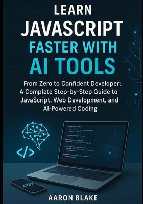 Learn JavaScript Faster with AI Tools: From Zero to Confident Developer: A Complete Step-by-Step Guide to JavaScript, Web Development, and AI-Powered by Blake, Aaron
