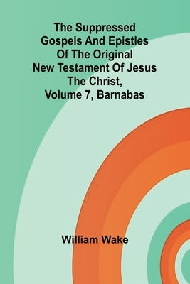 The suppressed Gospels and Epistles of the original New Testament of Jesus the Christ, Volume 7, Barnabas by Wake, William