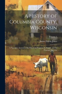 A History of Columbia County, Wisconsin: A Narrative Account of its Historical Progress, its People, and its Principal Interests; Volume 1 by Jones, James Edwin