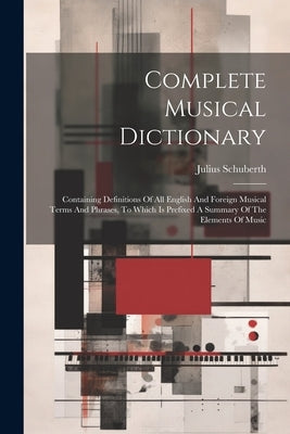 Complete Musical Dictionary: Containing Definitions Of All English And Foreign Musical Terms And Phrases, To Which Is Prefixed A Summary Of The Ele by Schuberth, Julius