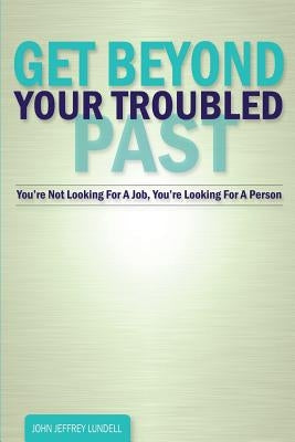 Get Beyond Your Troubled Past: You're Not Looking For A Job, You're Looking For A Person by Lundell, John Jeffrey