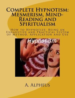Complete Hypnotism: Mesmerism, Mind-Reading and Spiritualism: How to Hypnotize: Being an Exhaustive and Practical System of Method, Applic by Alpheus, A.