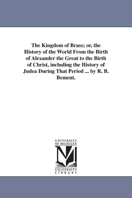 The Kingdom of Brass; or, the History of the World From the Birth of Alexander the Great to the Birth of Christ, including the History of Judea During by Bement, R. B.