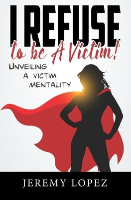 I Refuse to Be a Victim: Unveiling a Victim Mentality by Lopez, Jeremy