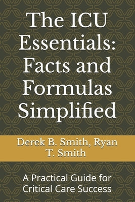 The ICU Essentials: Facts and Formulas Simplified: A Practical Guide for Critical Care Success by Smith, Ryan T.